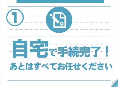 自宅で手続き完了！あとはすべてお任せください